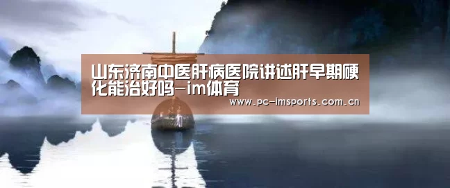 山东济南中医肝病医院讲述肝早期硬化能治好吗-im体育
